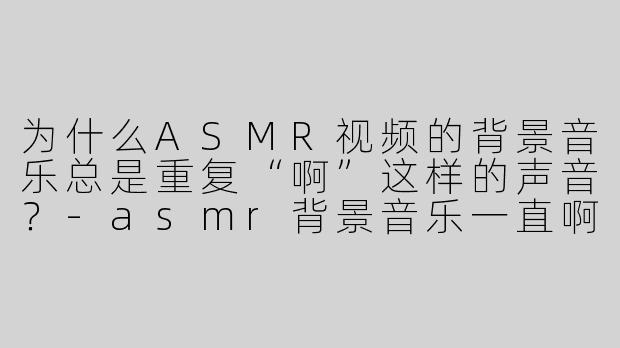 为什么ASMR视频的背景音乐总是重复“啊”这样的声音？-asmr背景音乐一直啊