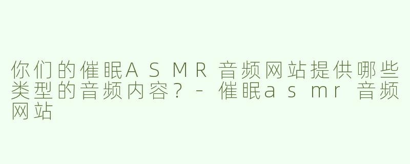 你们的催眠ASMR音频网站提供哪些类型的音频内容？