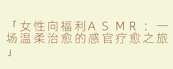 「女性向福利ASMR：一场温柔治愈的感官疗愈之旅」