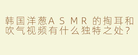 韩国洋葱ASMR的掏耳和吹气视频有什么独特之处？