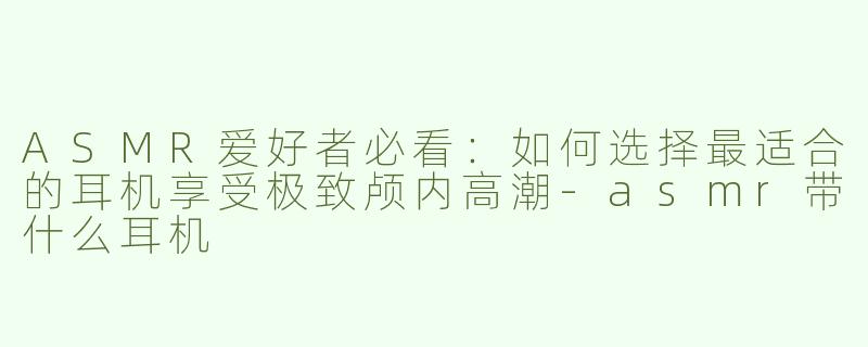 ASMR爱好者必看：如何选择最适合的耳机享受极致颅内高潮-asmr带什么耳机