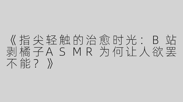 《指尖轻触的治愈时光：B站剥橘子ASMR为何让人欲罢不能？》