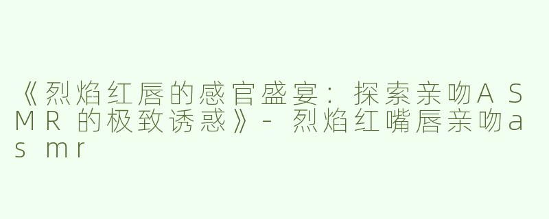 《烈焰红唇的感官盛宴：探索亲吻ASMR的极致诱惑》-烈焰红嘴唇亲吻asmr