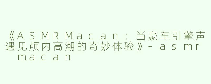 《ASMRMacan：当豪车引擎声遇见颅内高潮的奇妙体验》-asmr macan