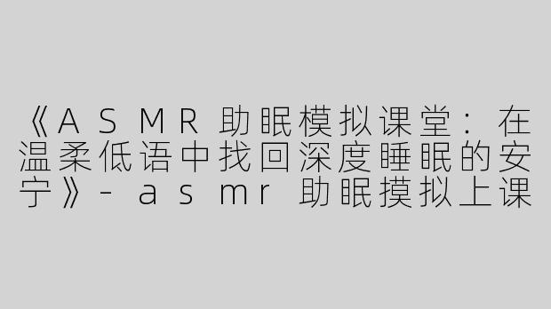 《ASMR助眠模拟课堂：在温柔低语中找回深度睡眠的安宁》-asmr助眠摸拟上课