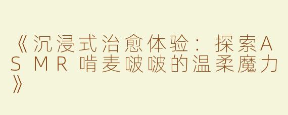 《沉浸式治愈体验：探索ASMR啃麦啵啵的温柔魔力》