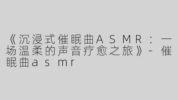 《沉浸式催眠曲ASMR：一场温柔的声音疗愈之旅》-催眠曲asmr