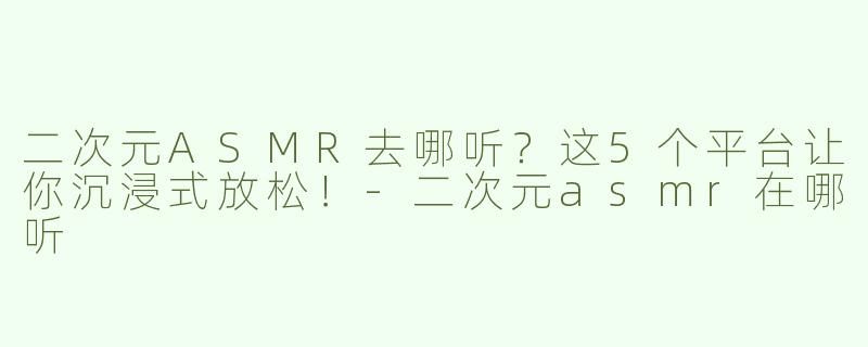 二次元ASMR去哪听？这5个平台让你沉浸式放松！-二次元asmr在哪听