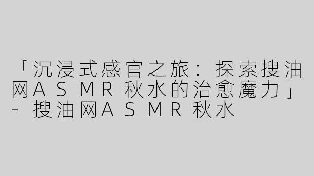 「沉浸式感官之旅：探索搜油网ASMR秋水的治愈魔力」-搜油网ASMR秋水