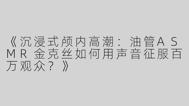 《沉浸式颅内高潮：油管ASMR金克丝如何用声音征服百万观众？》
