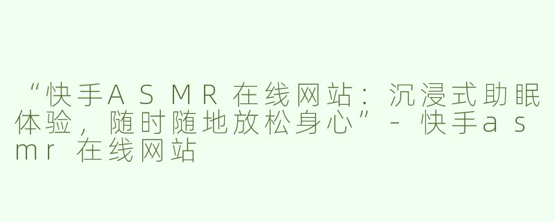 “快手ASMR在线网站：沉浸式助眠体验，随时随地放松身心”-快手asmr在线网站