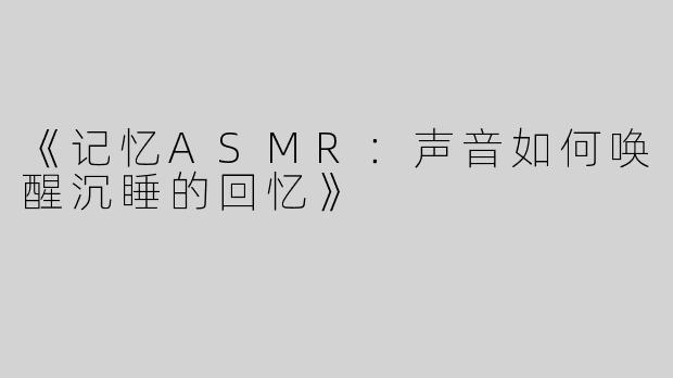 《记忆ASMR：声音如何唤醒沉睡的回忆》