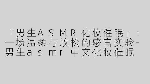 「男生ASMR化妆催眠」：一场温柔与放松的感官实验-男生asmr中文化妆催眠