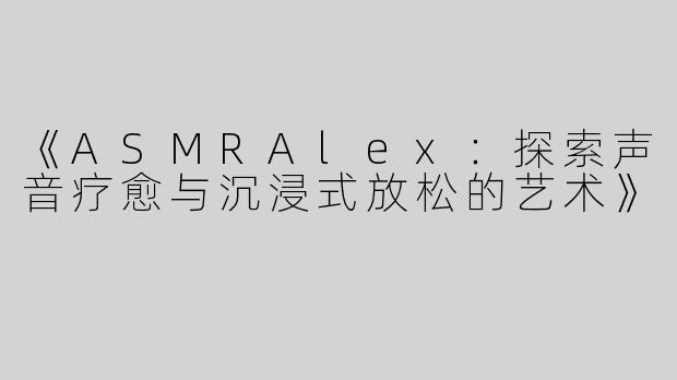 《ASMRAlex：探索声音疗愈与沉浸式放松的艺术》