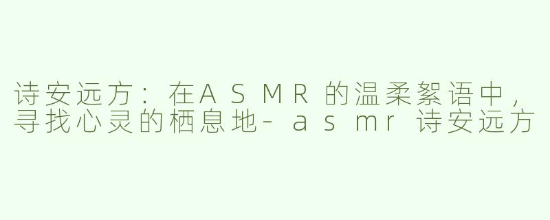 诗安远方：在ASMR的温柔絮语中，寻找心灵的栖息地-asmr诗安远方