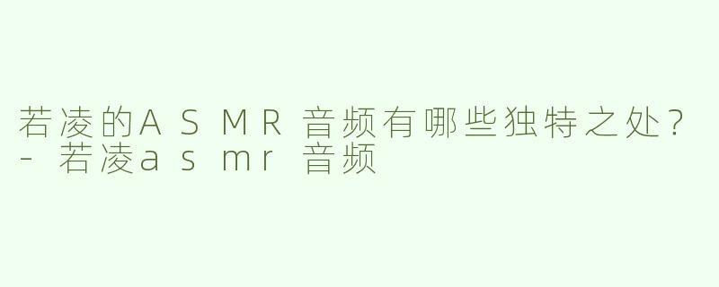 若凌的ASMR音频有哪些独特之处？-若凌asmr音频