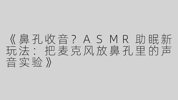 《鼻孔收音？ASMR助眠新玩法：把麦克风放鼻孔里的声音实验》