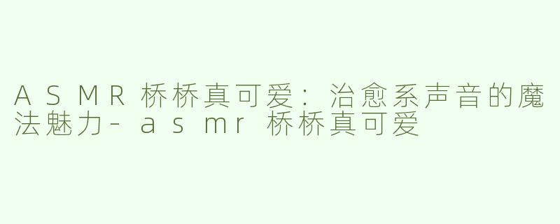 ASMR桥桥真可爱：治愈系声音的魔法魅力-asmr桥桥真可爱