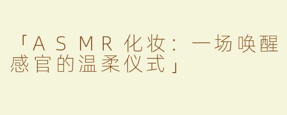 「ASMR化妆：一场唤醒感官的温柔仪式」