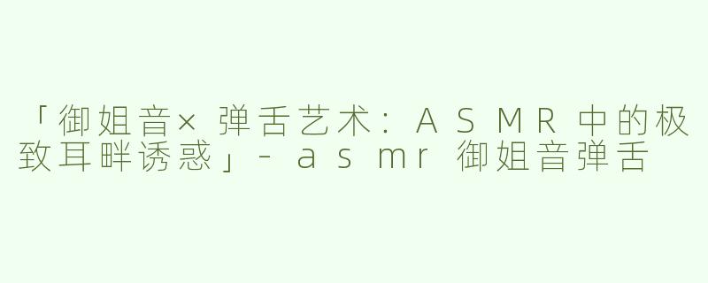 「御姐音×弹舌艺术：ASMR中的极致耳畔诱惑」-asmr御姐音弹舌