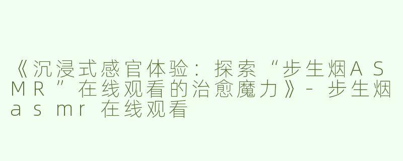 《沉浸式感官体验：探索“步生烟ASMR”在线观看的治愈魔力》-步生烟asmr在线观看