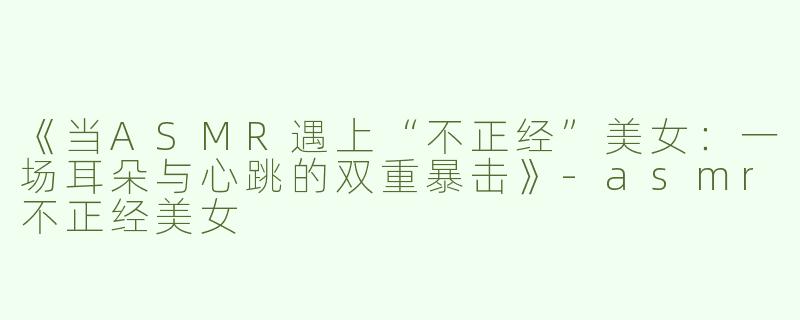 《当ASMR遇上“不正经”美女：一场耳朵与心跳的双重暴击》-asmr不正经美女