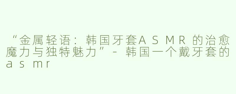 “金属轻语：韩国牙套ASMR的治愈魔力与独特魅力”-韩国一个戴牙套的asmr