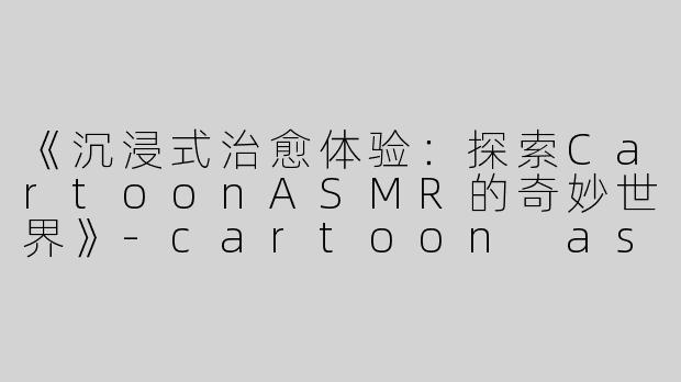 《沉浸式治愈体验：探索CartoonASMR的奇妙世界》-cartoon asmr