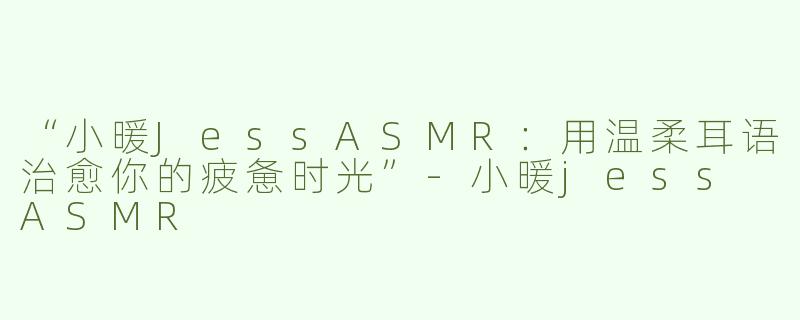 “小暖JessASMR：用温柔耳语治愈你的疲惫时光”-小暖jess ASMR