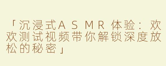 「沉浸式ASMR体验：欢欢测试视频带你解锁深度放松的秘密」