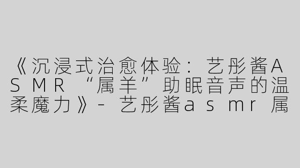 《沉浸式治愈体验：艺彤酱ASMR“属羊”助眠音声的温柔魔力》-艺彤酱asmr属羊