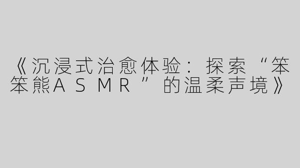 《沉浸式治愈体验：探索“笨笨熊ASMR”的温柔声境》