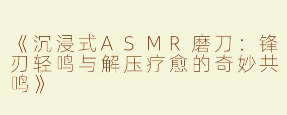 《沉浸式ASMR磨刀：锋刃轻鸣与解压疗愈的奇妙共鸣》