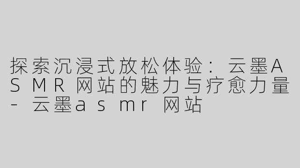 探索沉浸式放松体验：云墨ASMR网站的魅力与疗愈力量-云墨asmr网站