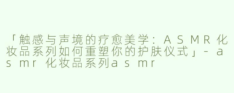 「触感与声境的疗愈美学：ASMR化妆品系列如何重塑你的护肤仪式」