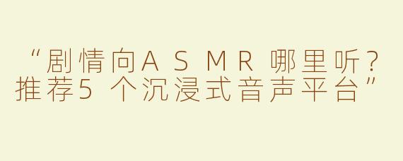 “剧情向ASMR哪里听？推荐5个沉浸式音声平台”