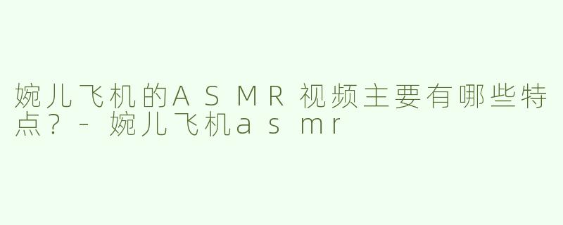 婉儿飞机的ASMR视频主要有哪些特点？-婉儿飞机asmr