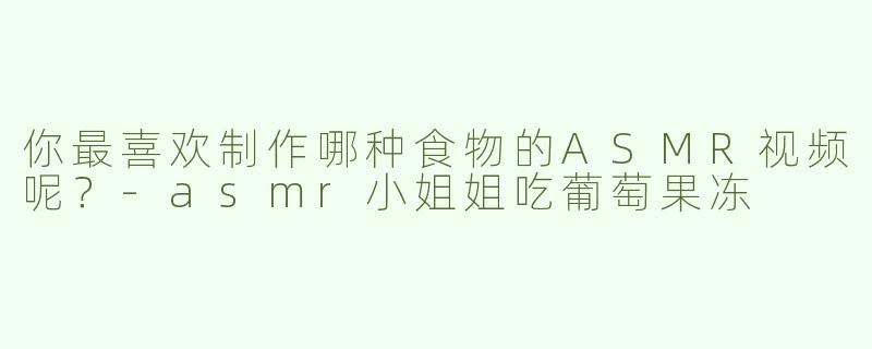 你最喜欢制作哪种食物的ASMR视频呢？-asmr小姐姐吃葡萄果冻