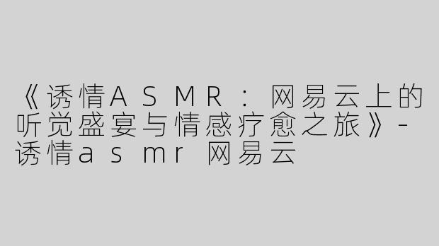 《诱情ASMR：网易云上的听觉盛宴与情感疗愈之旅》-诱情asmr网易云