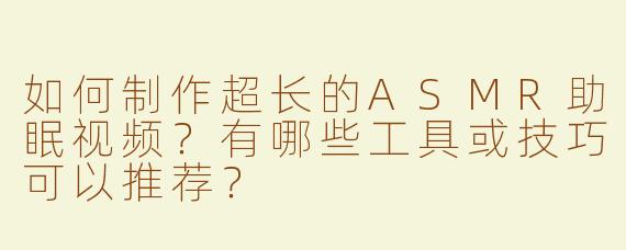 如何制作超长的ASMR助眠视频？有哪些工具或技巧可以推荐？