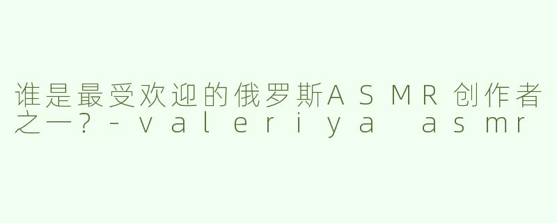 谁是最受欢迎的俄罗斯ASMR创作者之一？-valeriya asmr