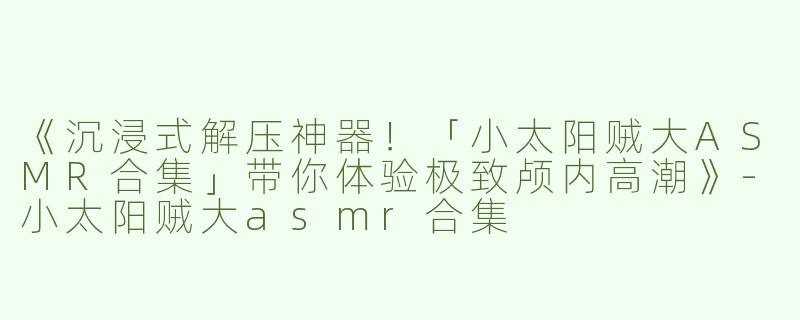 《沉浸式解压神器！「小太阳贼大ASMR合集」带你体验极致颅内高潮》-小太阳贼大asmr合集