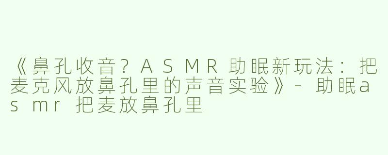 《鼻孔收音？ASMR助眠新玩法：把麦克风放鼻孔里的声音实验》-助眠asmr把麦放鼻孔里