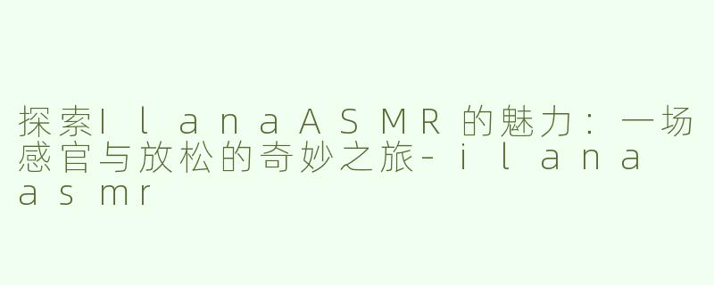 探索IlanaASMR的魅力：一场感官与放松的奇妙之旅-ilana asmr