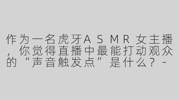 作为一名虎牙ASMR女主播，你觉得直播中最能打动观众的“声音触发点”是什么？-虎牙 ASMR 女主播