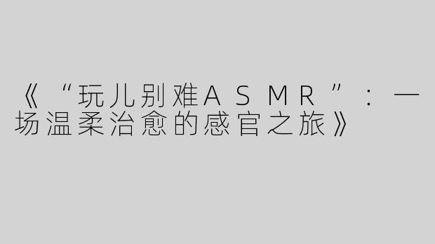 《“玩儿别难ASMR”：一场温柔治愈的感官之旅》