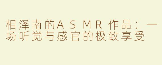 相泽南的ASMR作品：一场听觉与感官的极致享受