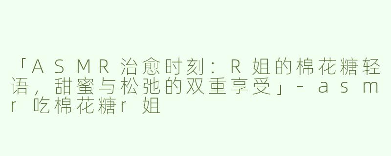 「ASMR治愈时刻：R姐的棉花糖轻语，甜蜜与松弛的双重享受」-asmr吃棉花糖r姐