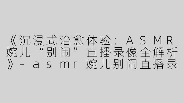 《沉浸式治愈体验：ASMR婉儿“别闹”直播录像全解析》-asmr婉儿别闹直播录像