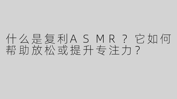 什么是复利ASMR？它如何帮助放松或提升专注力？